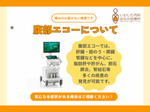 腹部エコーについて 腹部エコーは、超音波を使ってお腹の臓器を画像化し、異常や病気を調べる検査です。 体表にゼリーを塗りプローブでなぞるだけで行えるため、痛みや放射線被ばくの心配がなく、子どもや妊婦さんも安心して受けられます。 主に肝臓・胆のう・膵臓・腎臓などを中心に、脂肪肝や肝がん、胆石、膵炎、腎結石など多くの疾患を発見することが可能です。 また、消化管の炎症や大腸がん、虫垂炎などの診断にも役立ちます。 安全で体への負担が少ない検査として、健康管理や早期発見に有効です。 ぜひご検討ください。