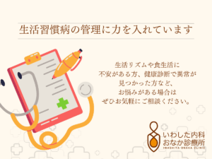 生活習慣病の管理について 当院では、生活習慣病の管理に力を入れています。 具体的には、高血圧、糖尿病、脂質異常症をはじめ、高尿酸血症・痛風、脂肪肝などの治療や経過観察も行っております。 これらの病気は自覚症状がないまま進行するケースが多く、放置すると将来的に健康を大きく損なう恐れがあります。 そのため、定期的な検査や適切な治療を受けることが重要です。 生活リズムや食生活に不安がある方、健康診断で異常が見つかった方など、お悩みがある場合はぜひお気軽にご相談ください。